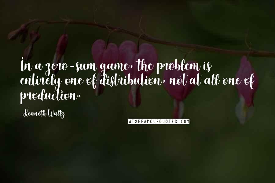 Kenneth Waltz quotes: In a zero-sum game, the problem is entirely one of distribution, not at all one of production.