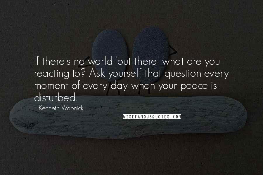 Kenneth Wapnick quotes: If there's no world 'out there' what are you reacting to? Ask yourself that question every moment of every day when your peace is disturbed.