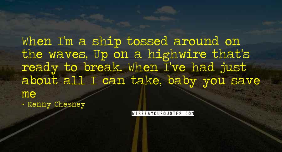 Kenny Chesney quotes: When I'm a ship tossed around on the waves, Up on a highwire that's ready to break. When I've had just about all I can take, baby you save me Kenny Chesney quotes: When I'm a ship tossed around on the waves, Up on a highwire that's ready to break. When I've had just about all I can take, baby you save me