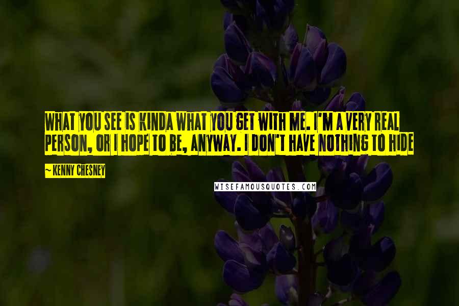 Kenny Chesney quotes: What you see is kinda what you get with me. I'm a very real person, or I hope to be, anyway. I don't have nothing to hide Kenny Chesney quotes: What you see is kinda what you get with me. I'm a very real person, or I hope to be, anyway. I don't have nothing to hide