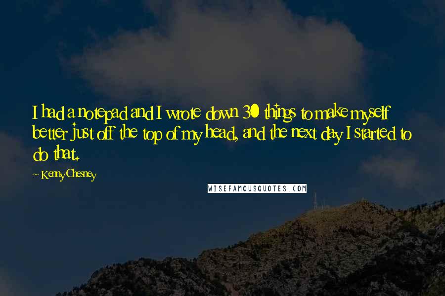 Kenny Chesney quotes: I had a notepad and I wrote down 30 things to make myself better just off the top of my head, and the next day I started to do that.