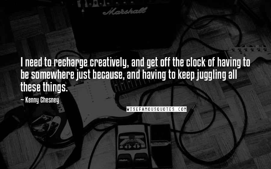 Kenny Chesney quotes: I need to recharge creatively, and get off the clock of having to be somewhere just because, and having to keep juggling all these things. Kenny Chesney quotes: I need to recharge creatively, and get off the clock of having to be somewhere just because, and having to keep juggling all these things.