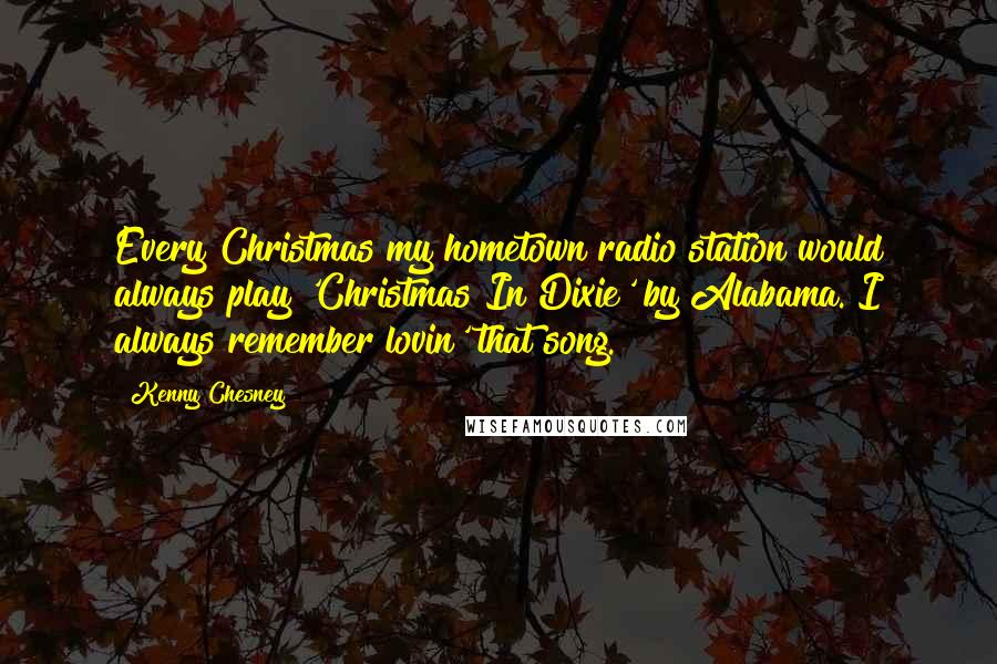 Kenny Chesney quotes: Every Christmas my hometown radio station would always play 'Christmas In Dixie' by Alabama. I always remember lovin' that song. Kenny Chesney quotes: Every Christmas my hometown radio station would always play 'Christmas In Dixie' by Alabama. I always remember lovin' that song.