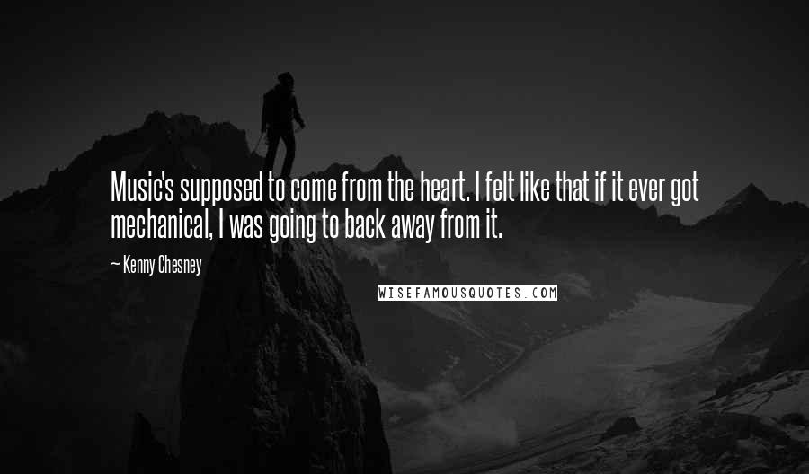 Kenny Chesney quotes: Music's supposed to come from the heart. I felt like that if it ever got mechanical, I was going to back away from it. Kenny Chesney quotes: Music's supposed to come from the heart. I felt like that if it ever got mechanical, I was going to back away from it.