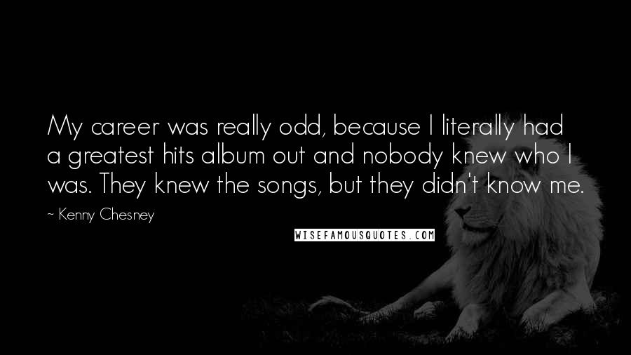 Kenny Chesney quotes: My career was really odd, because I literally had a greatest hits album out and nobody knew who I was. They knew the songs, but they didn't know me. Kenny Chesney quotes: My career was really odd, because I literally had a greatest hits album out and nobody knew who I was. They knew the songs, but they didn't know me.