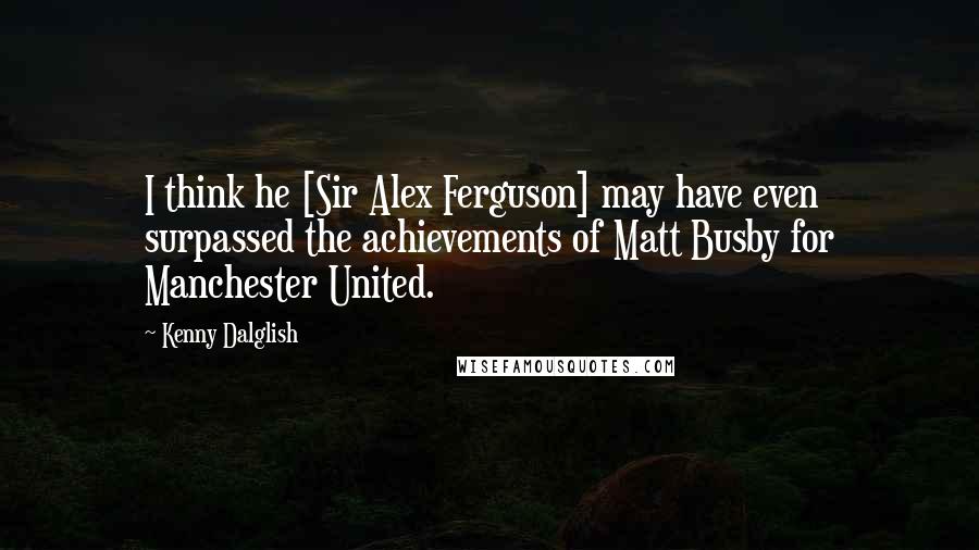 Kenny Dalglish quotes: I think he [Sir Alex Ferguson] may have even surpassed the achievements of Matt Busby for Manchester United.