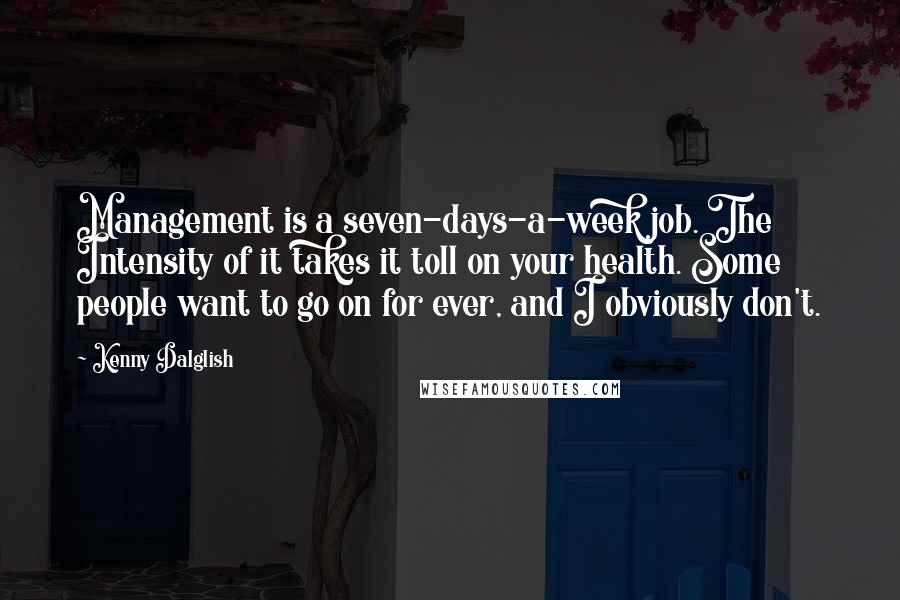 Kenny Dalglish quotes: Management is a seven-days-a-week job. The Intensity of it takes it toll on your health. Some people want to go on for ever, and I obviously don't.