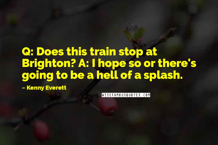 Kenny Everett quotes: Q: Does this train stop at Brighton? A: I hope so or there's going to be a hell of a splash.