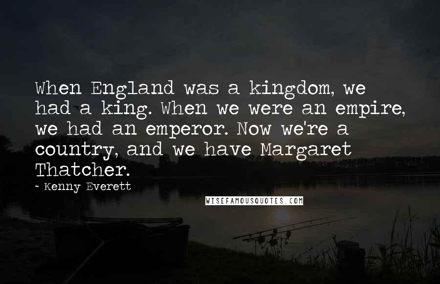 Kenny Everett quotes: When England was a kingdom, we had a king. When we were an empire, we had an emperor. Now we're a country, and we have Margaret Thatcher.
