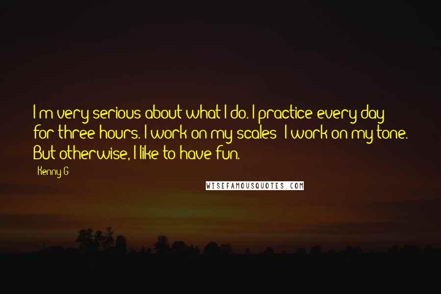 Kenny G quotes: I'm very serious about what I do. I practice every day for three hours. I work on my scales; I work on my tone. But otherwise, I like to have Kenny G quotes: I'm very serious about what I do. I practice every day for three hours. I work on my scales; I work on my tone. But otherwise, I like to have