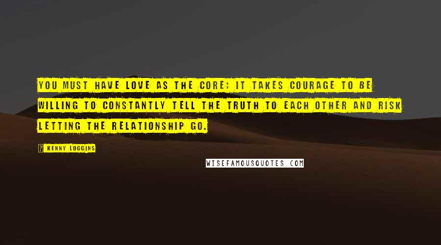 Kenny Loggins quotes: You must have love as the core; it takes courage to be willing to constantly tell the truth to each other and risk letting the relationship go.