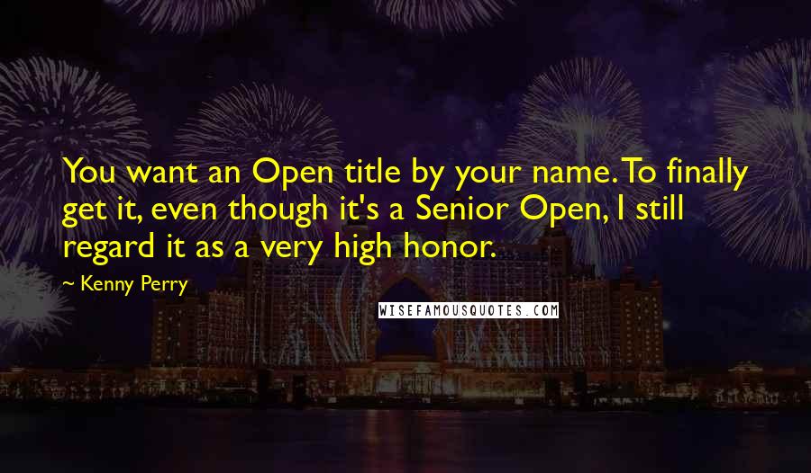 Kenny Perry quotes: You want an Open title by your name. To finally get it, even though it's a Senior Open, I still regard it as a very high honor.
