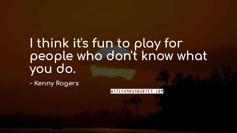Kenny Rogers quotes: I think it's fun to play for people who don't know what you do.