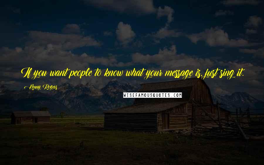 Kenny Rogers quotes: If you want people to know what your message is, just sing it.