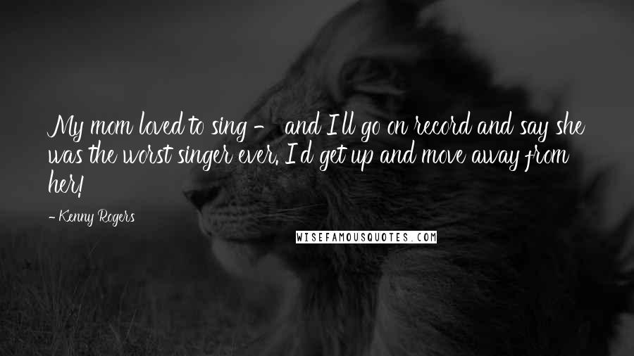 Kenny Rogers quotes: My mom loved to sing - and I'll go on record and say she was the worst singer ever. I'd get up and move away from her!