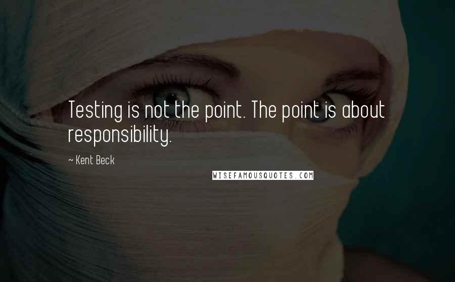 Kent Beck quotes: Testing is not the point. The point is about responsibility.