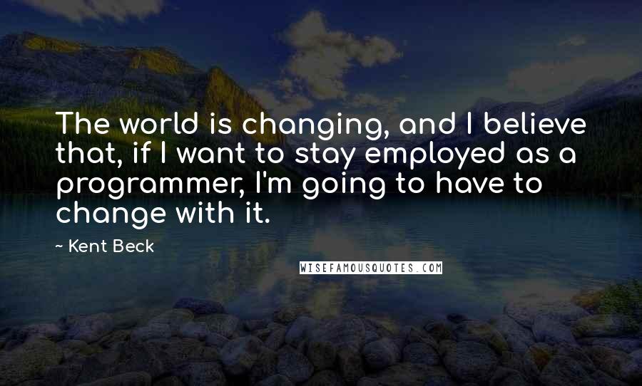 Kent Beck quotes: The world is changing, and I believe that, if I want to stay employed as a programmer, I'm going to have to change with it.