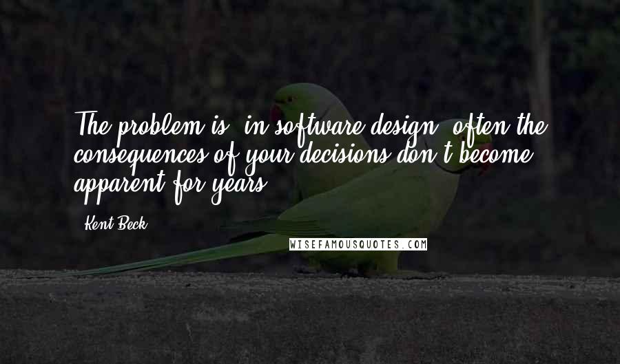 Kent Beck quotes: The problem is, in software design, often the consequences of your decisions don't become apparent for years.