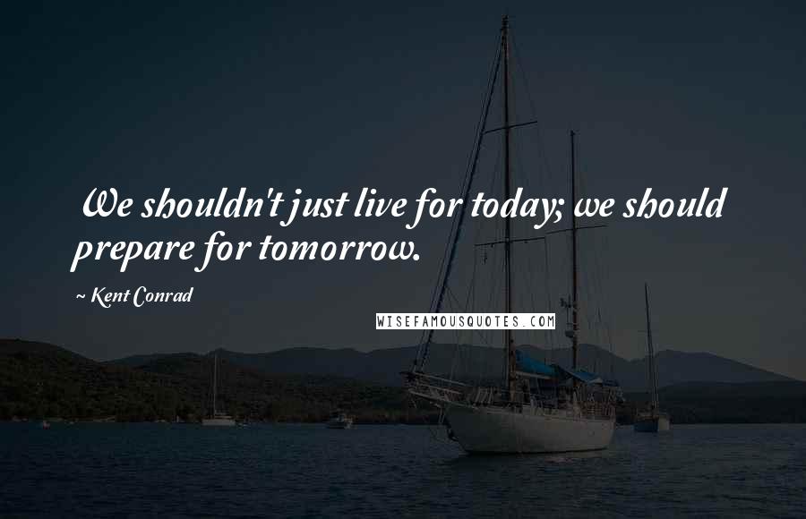 Kent Conrad quotes: We shouldn't just live for today; we should prepare for tomorrow.