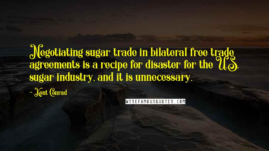 Kent Conrad quotes: Negotiating sugar trade in bilateral free trade agreements is a recipe for disaster for the U.S. sugar industry, and it is unnecessary. Kent Conrad quotes: Negotiating sugar trade in bilateral free trade agreements is a recipe for disaster for the U.S. sugar industry, and it is unnecessary.