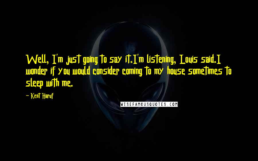 Kent Haruf quotes: Well, I'm just going to say it.I'm listening, Louis said.I wonder if you would consider coming to my house sometimes to sleep with me.