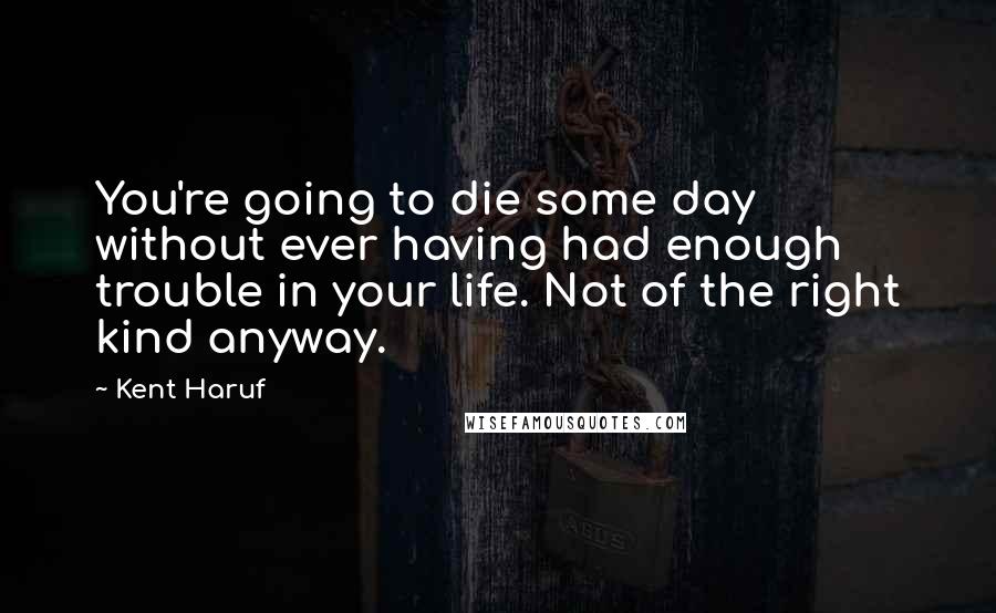 Kent Haruf quotes: You're going to die some day without ever having had enough trouble in your life. Not of the right kind anyway.