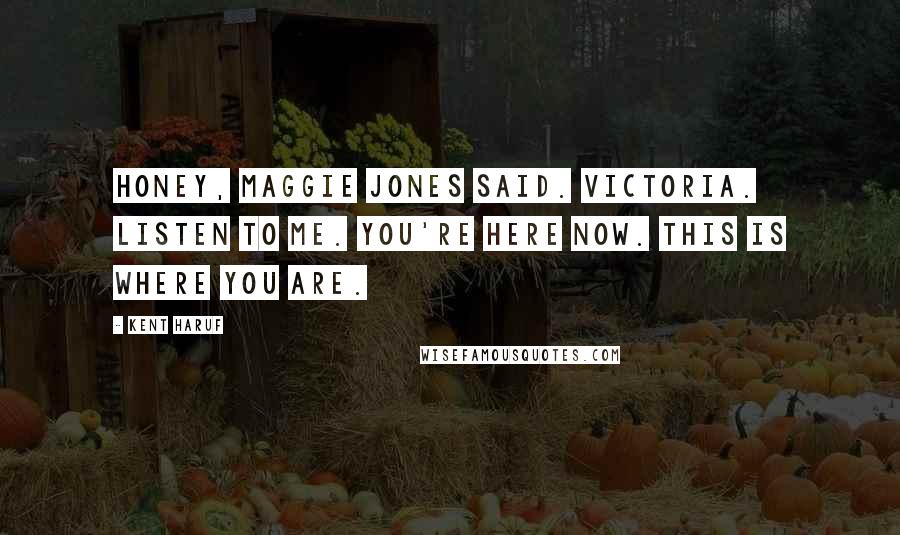 Kent Haruf quotes: Honey, Maggie Jones said. Victoria. Listen to me. You're here now. This is where you are.