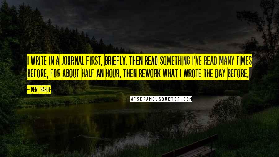 Kent Haruf quotes: I write in a journal first, briefly. Then read something I've read many times before, for about half an hour, then rework what I wrote the day before.