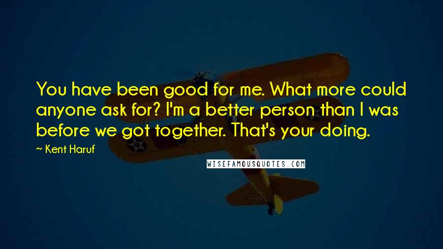 Kent Haruf quotes: You have been good for me. What more could anyone ask for? I'm a better person than I was before we got together. That's your doing.