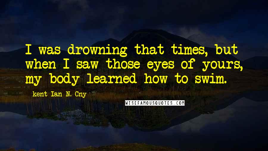 Kent Ian N. Cny quotes: I was drowning that times, but when I saw those eyes of yours, my body learned how to swim.