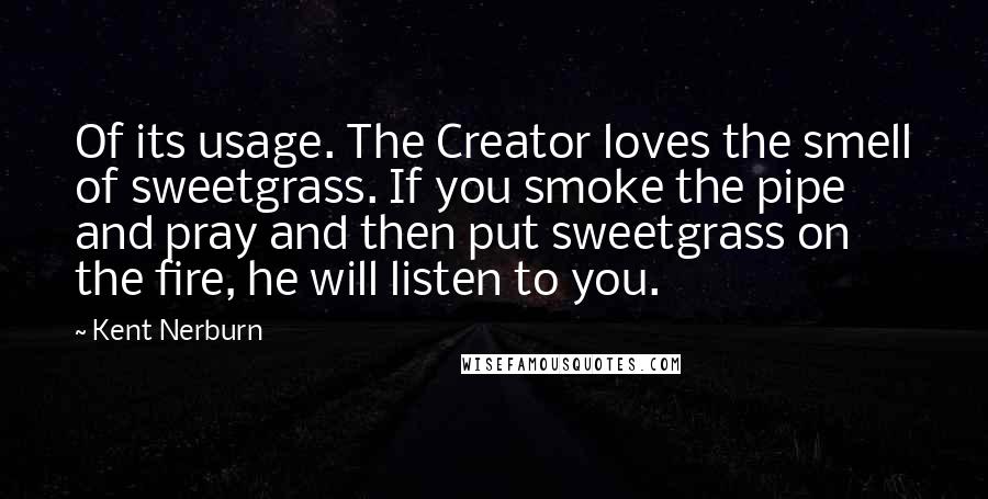 Kent Nerburn quotes: Of its usage. The Creator loves the smell of sweetgrass. If you smoke the pipe and pray and then put sweetgrass on the fire, he will listen to you.