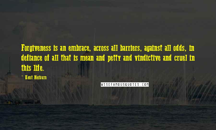 Kent Nerburn quotes: Forgiveness is an embrace, across all barriers, against all odds, in defiance of all that is mean and petty and vindictive and cruel in this life.