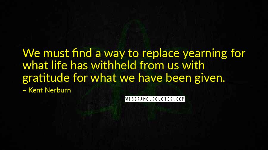 Kent Nerburn quotes: We must find a way to replace yearning for what life has withheld from us with gratitude for what we have been given.