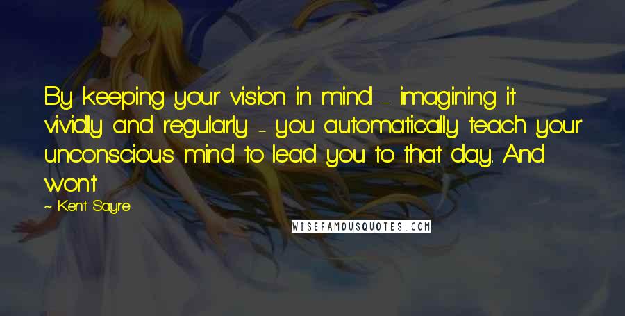 Kent Sayre quotes: By keeping your vision in mind - imagining it vividly and regularly - you automatically teach your unconscious mind to lead you to that day. And won't
