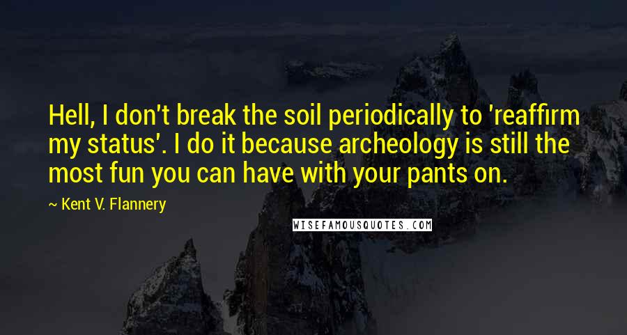 Kent V. Flannery quotes: Hell, I don't break the soil periodically to 'reaffirm my status'. I do it because archeology is still the most fun you can have with your pants on.