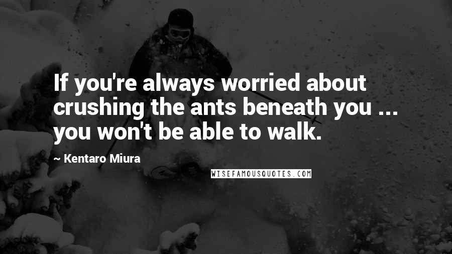 Kentaro Miura quotes: If you're always worried about crushing the ants beneath you ... you won't be able to walk.