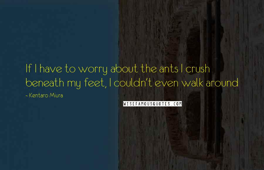 Kentaro Miura quotes: If I have to worry about the ants I crush beneath my feet, I couldn't even walk around