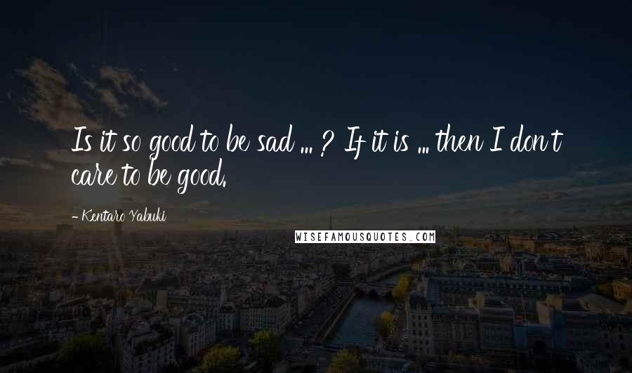 Kentaro Yabuki quotes: Is it so good to be sad ... ? If it is ... then I don't care to be good.