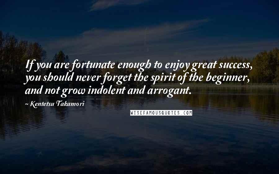 Kentetsu Takamori quotes: If you are fortunate enough to enjoy great success, you should never forget the spirit of the beginner, and not grow indolent and arrogant.