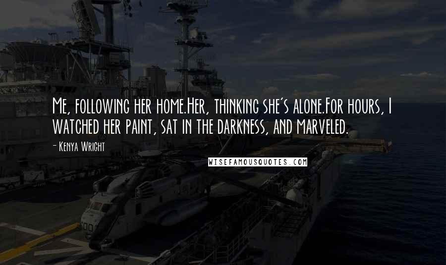Kenya Wright quotes: Me, following her home.Her, thinking she's alone.For hours, I watched her paint, sat in the darkness, and marveled. Kenya Wright quotes: Me, following her home.Her, thinking she's alone.For hours, I watched her paint, sat in the darkness, and marveled.