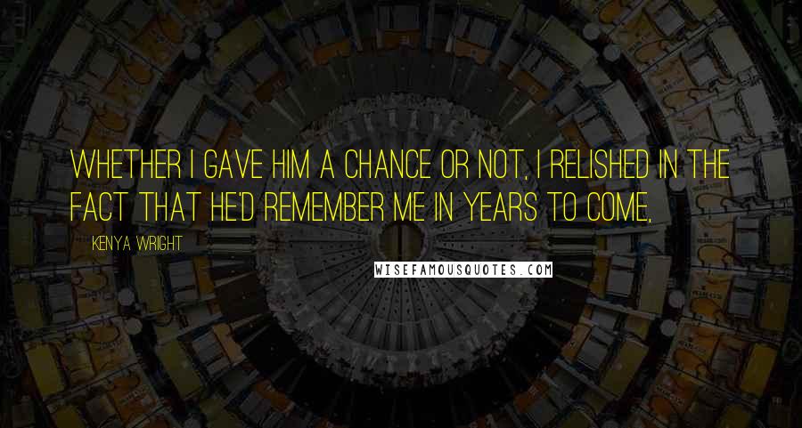 Kenya Wright quotes: Whether I gave him a chance or not, I relished in the fact that he'd remember me in years to come,