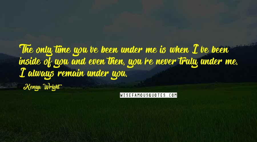 Kenya Wright quotes: The only time you've been under me is when I've been inside of you and even then, you're never truly under me. I always remain under you.