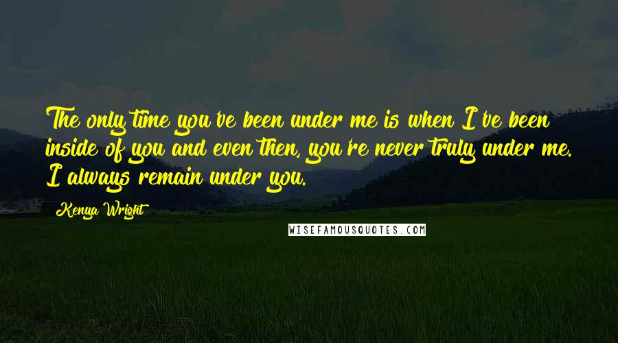 Kenya Wright quotes: The only time you've been under me is when I've been inside of you and even then, you're never truly under me. I always remain under you. Kenya Wright quotes: The only time you've been under me is when I've been inside of you and even then, you're never truly under me. I always remain under you.