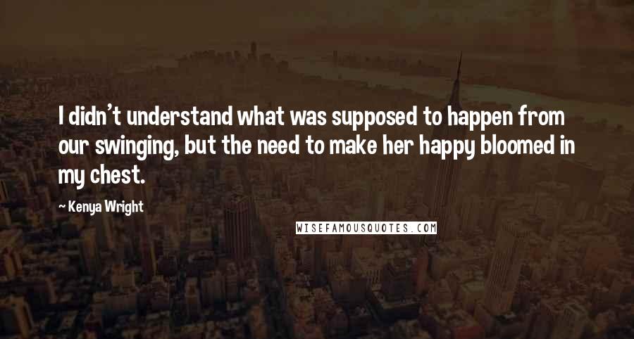 Kenya Wright quotes: I didn't understand what was supposed to happen from our swinging, but the need to make her happy bloomed in my chest. Kenya Wright quotes: I didn't understand what was supposed to happen from our swinging, but the need to make her happy bloomed in my chest.