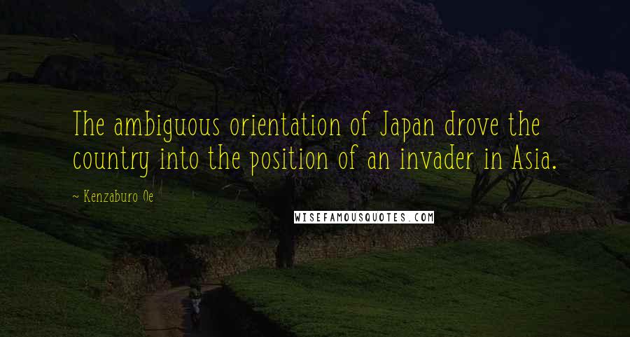Kenzaburo Oe quotes: The ambiguous orientation of Japan drove the country into the position of an invader in Asia.