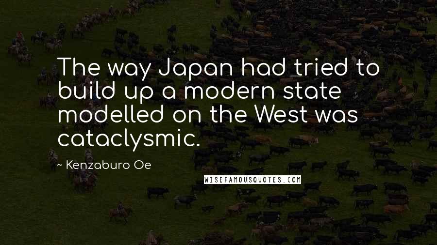 Kenzaburo Oe quotes: The way Japan had tried to build up a modern state modelled on the West was cataclysmic.