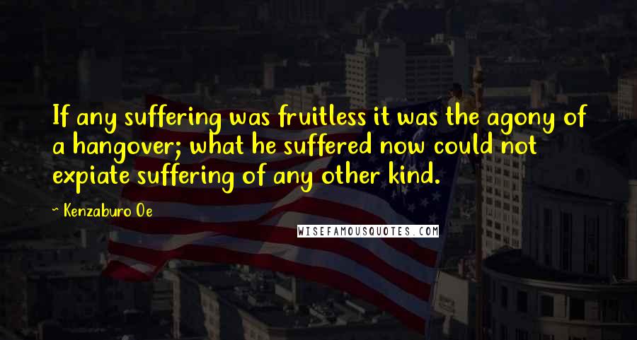 Kenzaburo Oe quotes: If any suffering was fruitless it was the agony of a hangover; what he suffered now could not expiate suffering of any other kind.