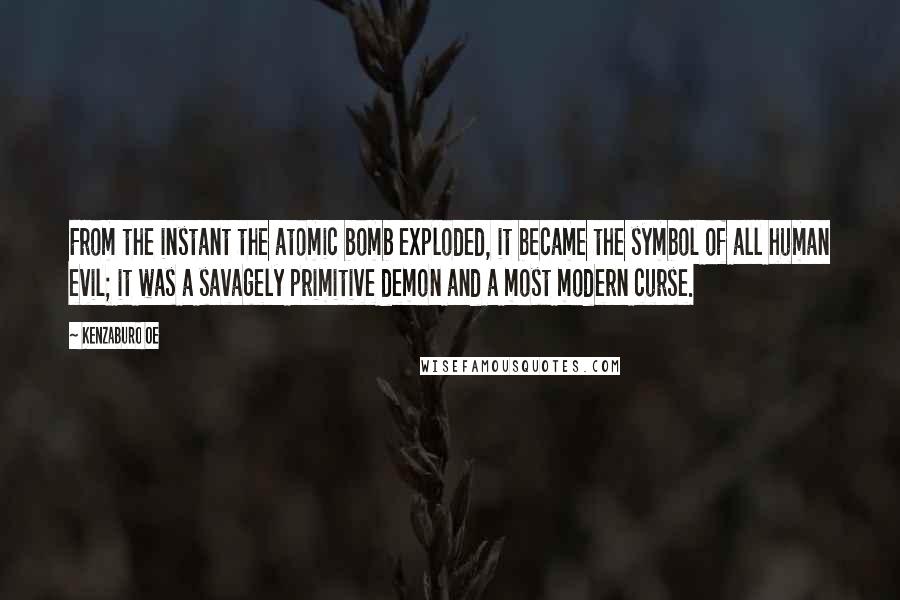 Kenzaburo Oe quotes: From the instant the atomic bomb exploded, it became the symbol of all human evil; it was a savagely primitive demon and a most modern curse.