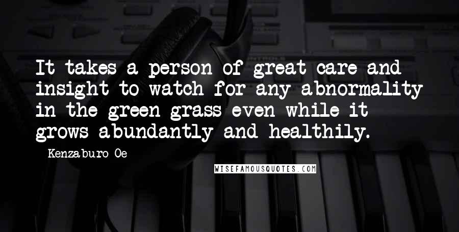 Kenzaburo Oe quotes: It takes a person of great care and insight to watch for any abnormality in the green grass even while it grows abundantly and healthily. Kenzaburo Oe quotes: It takes a person of great care and insight to watch for any abnormality in the green grass even while it grows abundantly and healthily.