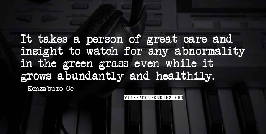 Kenzaburo Oe quotes: It takes a person of great care and insight to watch for any abnormality in the green grass even while it grows abundantly and healthily.